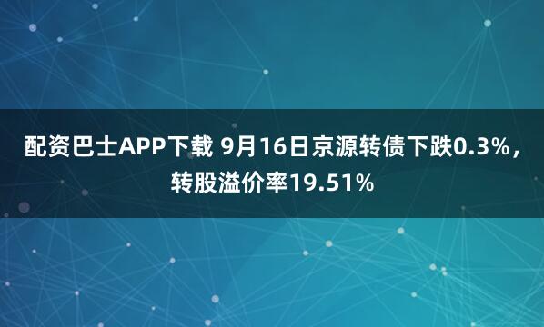 配资巴士APP下载 9月16日京源转债下跌0.3%，转股溢价率19.51%