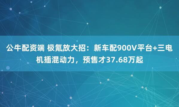 公牛配资端 极氪放大招：新车配900V平台+三电机插混动力，预售才37.68万起