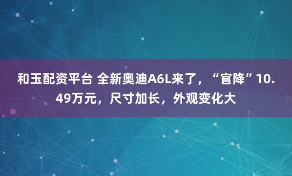 和玉配资平台 全新奥迪A6L来了，“官降”10.49万元，尺寸加长，外观变化大