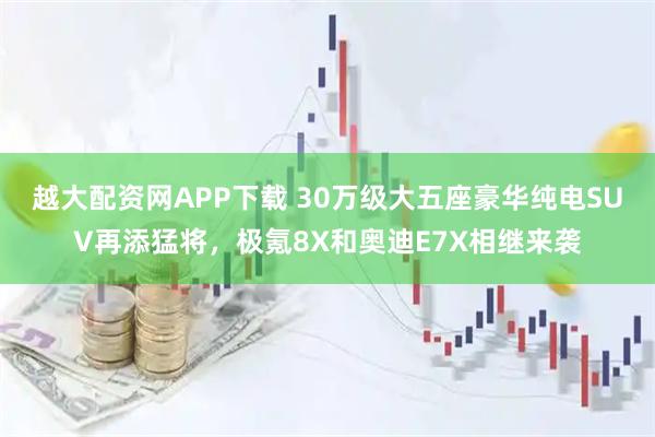 越大配资网APP下载 30万级大五座豪华纯电SUV再添猛将，极氪8X和奥迪E7X相继来袭