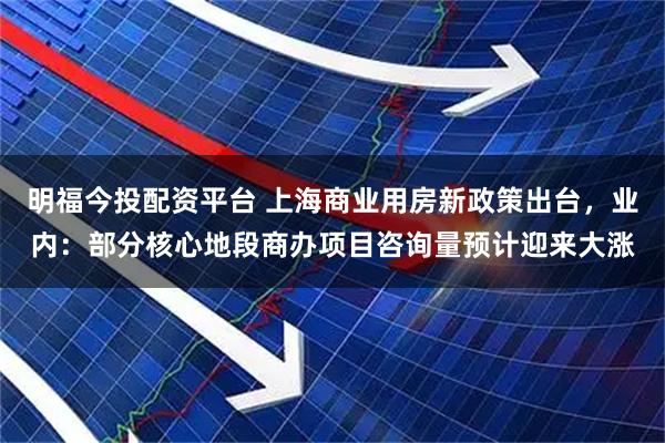 明福今投配资平台 上海商业用房新政策出台，业内：部分核心地段商办项目咨询量预计迎来大涨