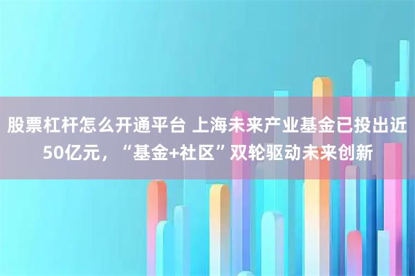 股票杠杆怎么开通平台 上海未来产业基金已投出近50亿元，“基金+社区”双轮驱动未来创新
