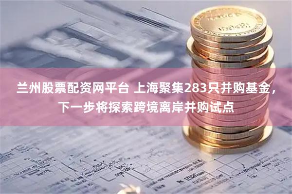 兰州股票配资网平台 上海聚集283只并购基金，下一步将探索跨境离岸并购试点