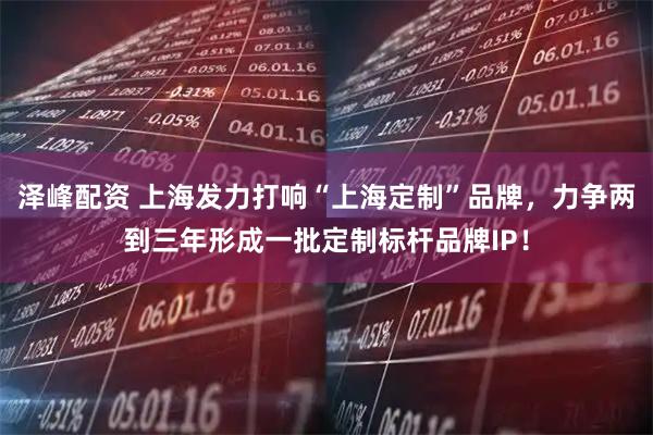 泽峰配资 上海发力打响“上海定制”品牌，力争两到三年形成一批定制标杆品牌IP！
