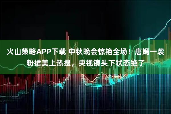 火山策略APP下载 中秋晚会惊艳全场！唐嫣一袭粉裙美上热搜，央视镜头下状态绝了