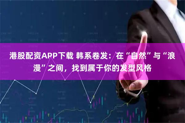港股配资APP下载 韩系卷发：在“自然”与“浪漫”之间，找到属于你的发型风格