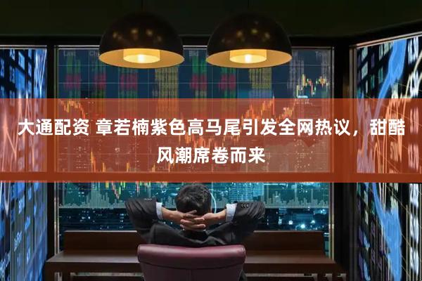 大通配资 章若楠紫色高马尾引发全网热议，甜酷风潮席卷而来