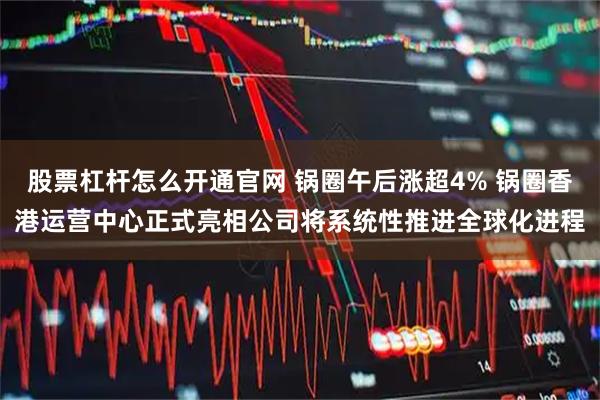 股票杠杆怎么开通官网 锅圈午后涨超4% 锅圈香港运营中心正式亮相公司将系统性推进全球化进程