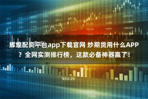 辉煌配资平台app下载官网 炒期货用什么APP？全网实测排行榜，这款必备神器赢了！