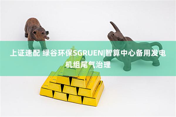 上证速配 绿谷环保SGRUEN|智算中心备用发电机组尾气治理