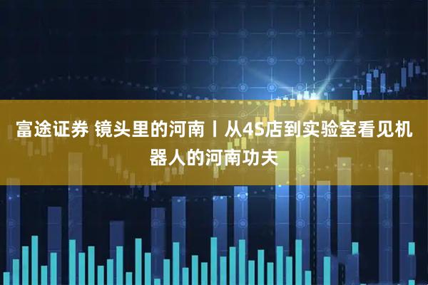 富途证券 镜头里的河南丨从4S店到实验室看见机器人的河南功夫
