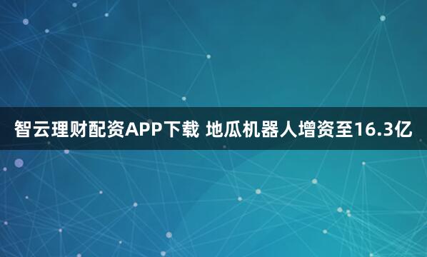 智云理财配资APP下载 地瓜机器人增资至16.3亿