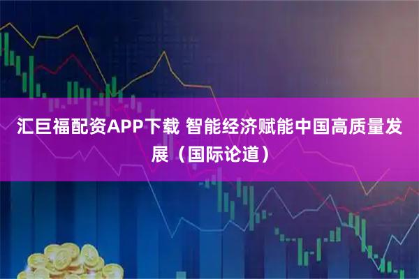 汇巨福配资APP下载 智能经济赋能中国高质量发展（国际论道）