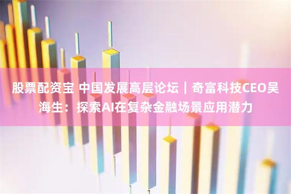 股票配资宝 中国发展高层论坛｜奇富科技CEO吴海生：探索AI在复杂金融场景应用潜力