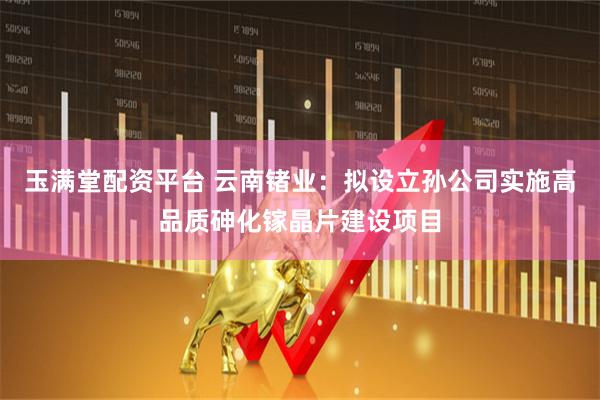 玉满堂配资平台 云南锗业：拟设立孙公司实施高品质砷化镓晶片建设项目