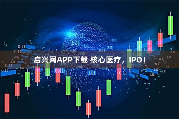启兴网APP下载 核心医疗，IPO！