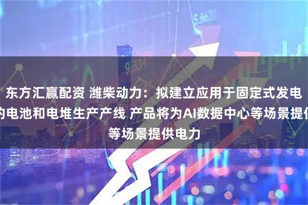 东方汇赢配资 潍柴动力：拟建立应用于固定式发电市场的电池和电堆生产产线 产品将为AI数据中心等场景提供电力