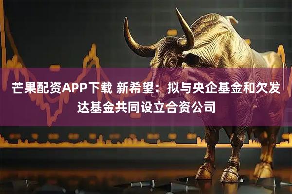 芒果配资APP下载 新希望：拟与央企基金和欠发达基金共同设立合资公司