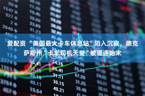 爱配资 “美国最大卡车休息站”陷入沉寂，德克萨斯州“卡车司机天堂”被驱逐始末