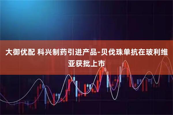 大御优配 科兴制药引进产品-贝伐珠单抗在玻利维亚获批上市