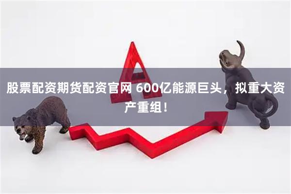 股票配资期货配资官网 600亿能源巨头，拟重大资产重组！