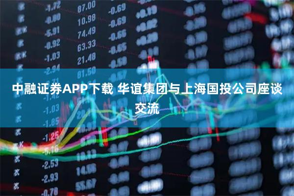 中融证券APP下载 华谊集团与上海国投公司座谈交流