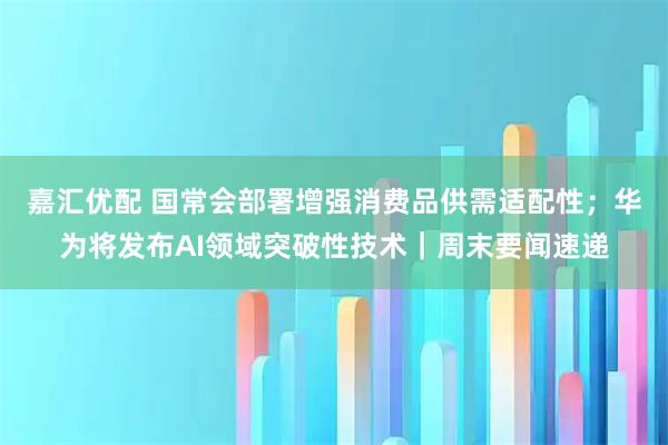 嘉汇优配 国常会部署增强消费品供需适配性；华为将发布AI领域突破性技术｜周末要闻速递
