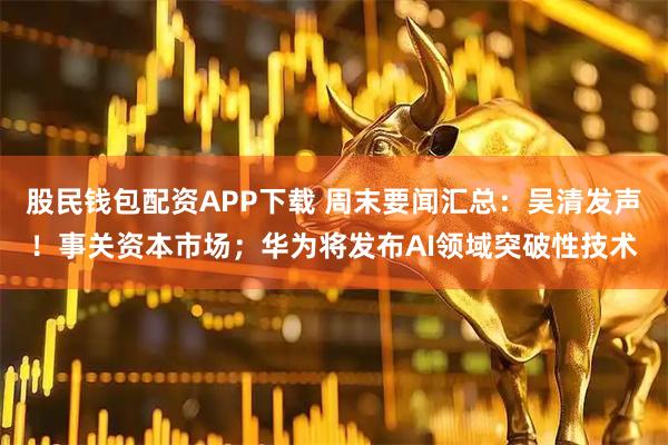 股民钱包配资APP下载 周末要闻汇总：吴清发声！事关资本市场；华为将发布AI领域突破性技术