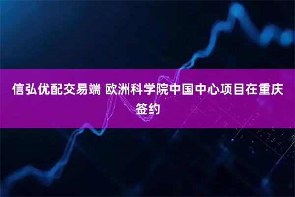 信弘优配交易端 欧洲科学院中国中心项目在重庆签约