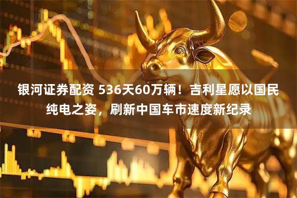 银河证券配资 536天60万辆！吉利星愿以国民纯电之姿，刷新中国车市速度新纪录