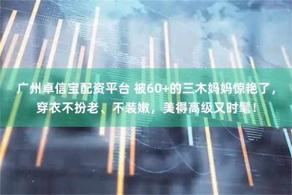 广州卓信宝配资平台 被60+的三木妈妈惊艳了，穿衣不扮老、不装嫩，美得高级又时髦！