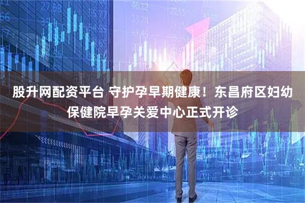 股升网配资平台 守护孕早期健康！东昌府区妇幼保健院早孕关爱中心正式开诊