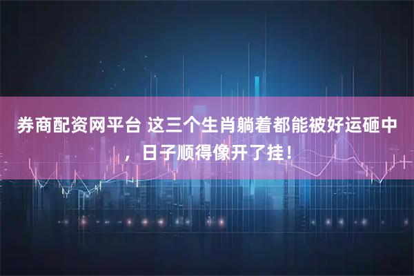 券商配资网平台 这三个生肖躺着都能被好运砸中，日子顺得像开了挂！