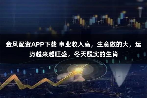 金风配资APP下载 事业收入高，生意做的大，运势越来越旺盛，冬天殷实的生肖