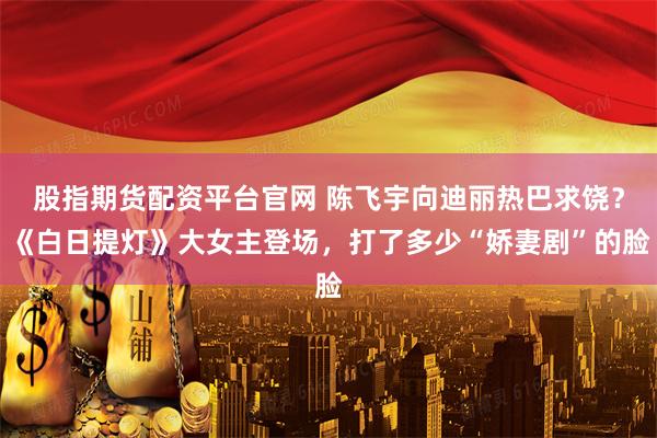 股指期货配资平台官网 陈飞宇向迪丽热巴求饶？《白日提灯》大女主登场，打了多少“娇妻剧”的脸