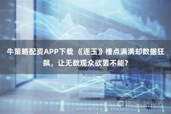 牛策略配资APP下载 《逐玉》槽点满满却数据狂飙，让无数观众欲罢不能？