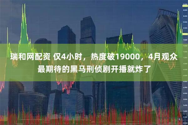 瑞和网配资 仅4小时，热度破19000，4月观众最期待的黑马刑侦剧开播就炸了