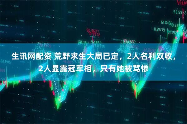 生讯网配资 荒野求生大局已定，2人名利双收，2人显露冠军相，只有她被骂惨