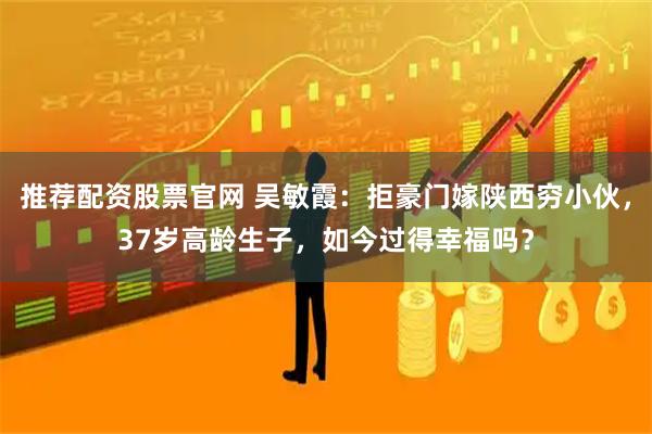 推荐配资股票官网 吴敏霞：拒豪门嫁陕西穷小伙，37岁高龄生子，如今过得幸福吗？