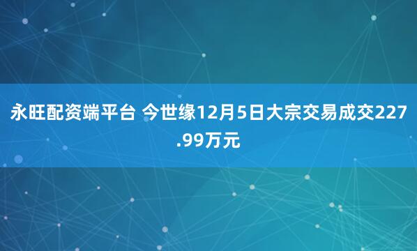 永旺配资端平台 今世缘12月5日大宗交易成交227.99万元