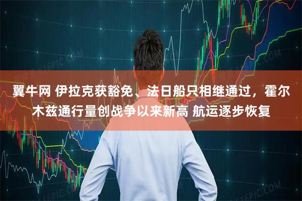 翼牛网 伊拉克获豁免、法日船只相继通过，霍尔木兹通行量创战争以来新高 航运逐步恢复