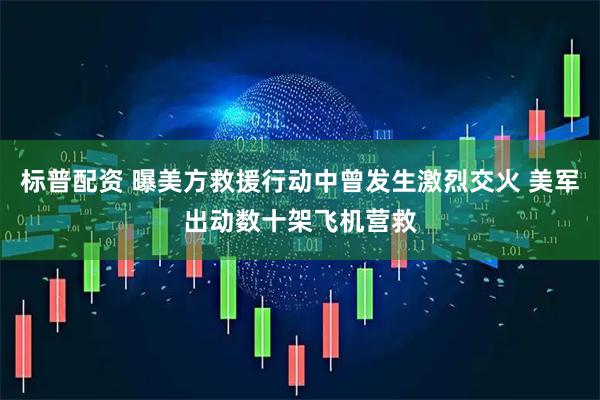 标普配资 曝美方救援行动中曾发生激烈交火 美军出动数十架飞机营救