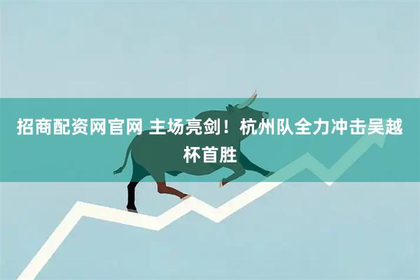 招商配资网官网 主场亮剑！杭州队全力冲击吴越杯首胜