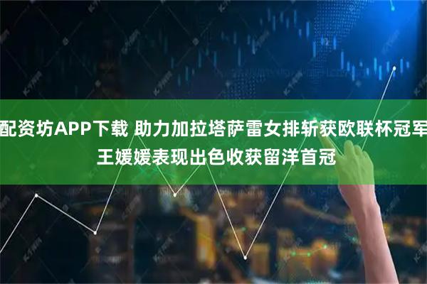 配资坊APP下载 助力加拉塔萨雷女排斩获欧联杯冠军 王媛媛表现出色收获留洋首冠