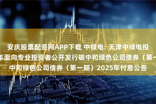 安庆股票配资网APP下载 中绿电: 天津中绿电投资股份有限公司2023年面向专业投资者公开发行碳中和绿色公司债券（第一期）2025年付息公告