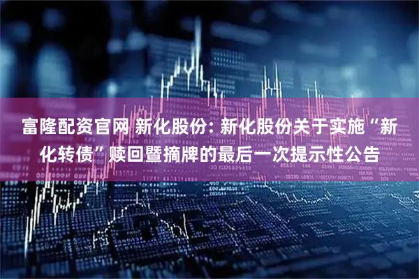 富隆配资官网 新化股份: 新化股份关于实施“新化转债”赎回暨摘牌的最后一次提示性公告