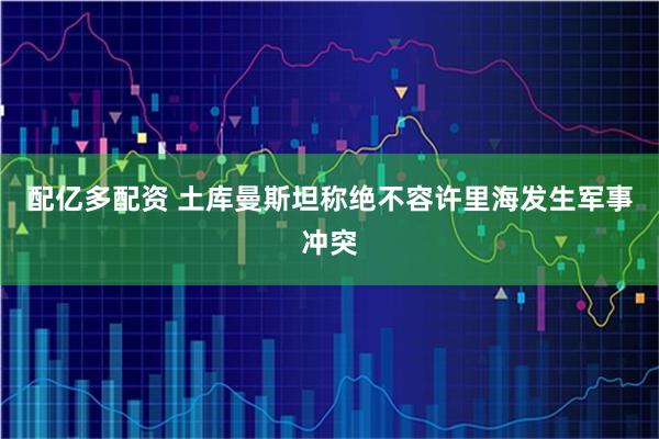 配亿多配资 土库曼斯坦称绝不容许里海发生军事冲突