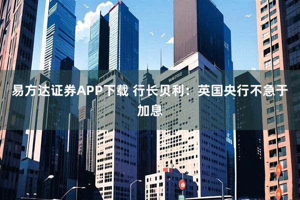 易方达证券APP下载 行长贝利：英国央行不急于加息