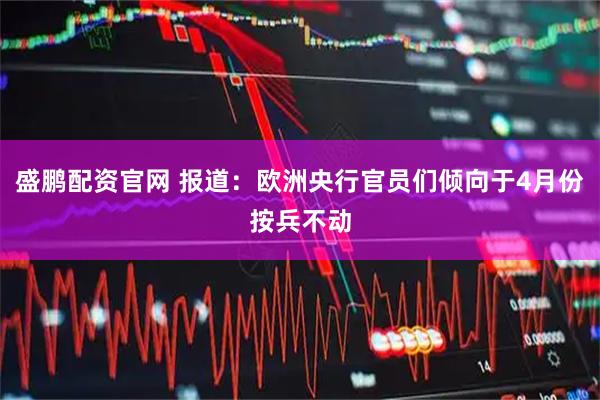盛鹏配资官网 报道：欧洲央行官员们倾向于4月份按兵不动