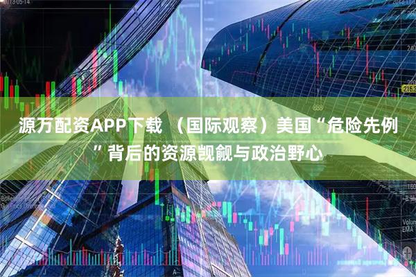 源万配资APP下载 （国际观察）美国“危险先例”背后的资源觊觎与政治野心